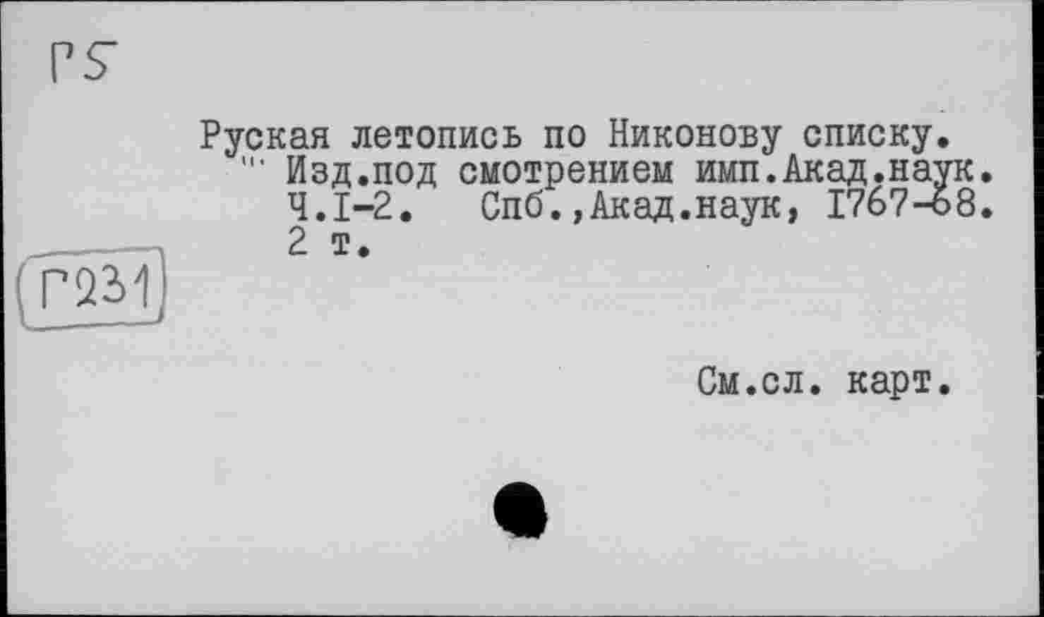 ﻿P S’
Руская летопись по Никонову списку. Изд.под смотрением имп.Акад.наук. Ч.І-2. Спб.,Акад.наук, 17б7-ь8. 2 т.
Г2М
1——---'
См.сл. карт.